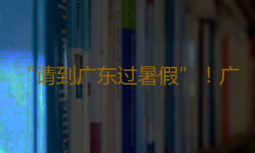 “请到广东过暑假”！广东数百项重点文旅活动迎八方宾客，促暑期消费